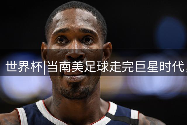 世界杯|当南美足球走完巨星时代，接下来是落幕还是换场？
