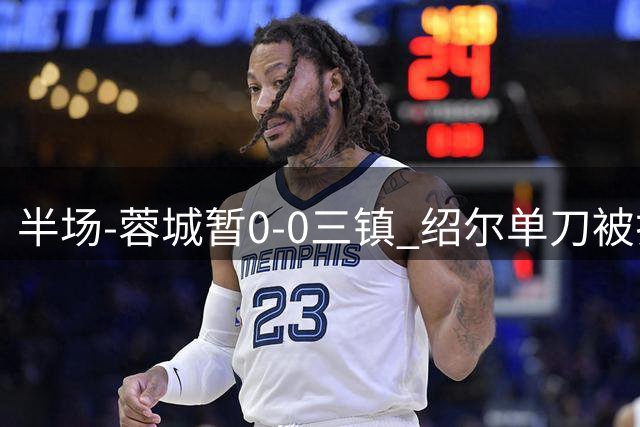 半场-蓉城暂0-0三镇 绍尔单刀被扑韦世豪被吹假摔染黄