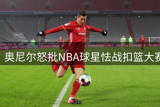 奥尼尔怒批NBA球星怯战扣篮大赛：缺乏胆识令人失望