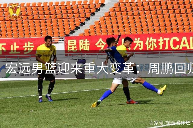 宏远男篮迎来重大变革：周鹏回归教练组 徐杰顶薪续约 新管理层全面洗牌