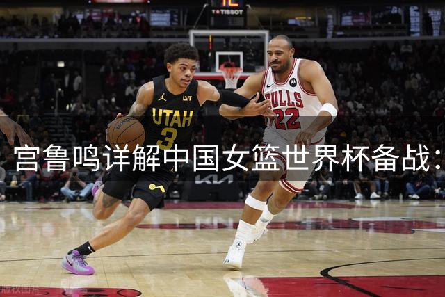 宫鲁鸣详解中国女篮世界杯备战：新星崛起+战术升级，剑指奥运蓄力