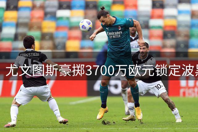 尤文图斯豪掷3700万欧元锁定波黑新星 18岁天才签约至2031年