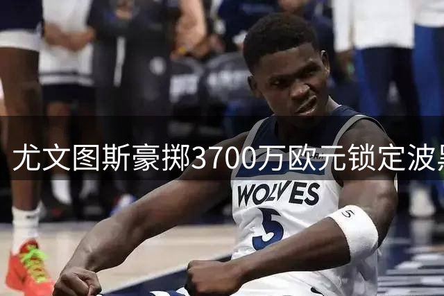 尤文图斯豪掷3700万欧元锁定波黑新星 18岁天才签约至2031年