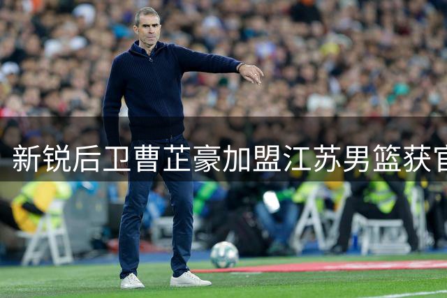 新锐后卫曹芷豪加盟江苏男篮获官宣 即将上演职业联赛首秀