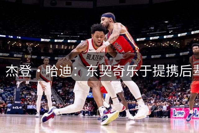 杰登·哈迪：东契奇乐于提携后辈 他是年轻球员的坚实后盾