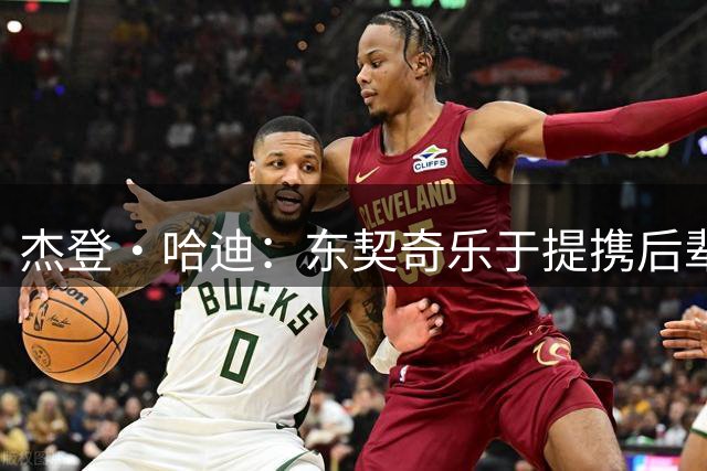 杰登·哈迪：东契奇乐于提携后辈 他是年轻球员的坚实后盾