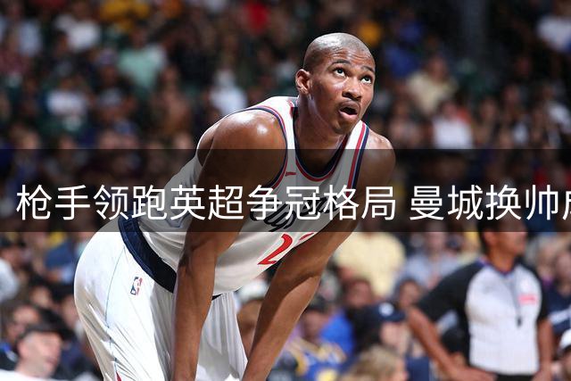 枪手领跑英超争冠格局 曼城换帅成最大变数