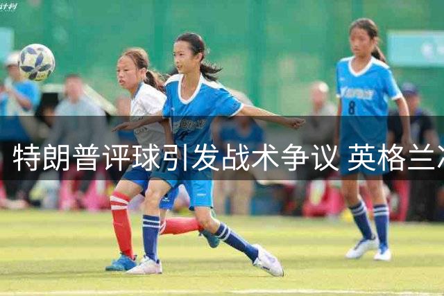 特朗普评球引发战术争议 英格兰冲击世界杯季军遭遇双重考验