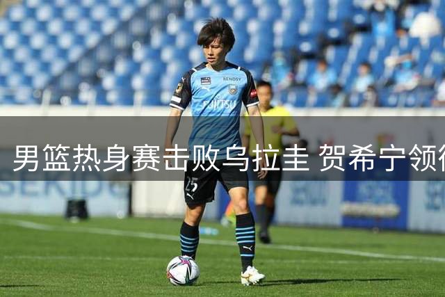 男篮热身赛击败乌拉圭 贺希宁领衔五人得分上双
