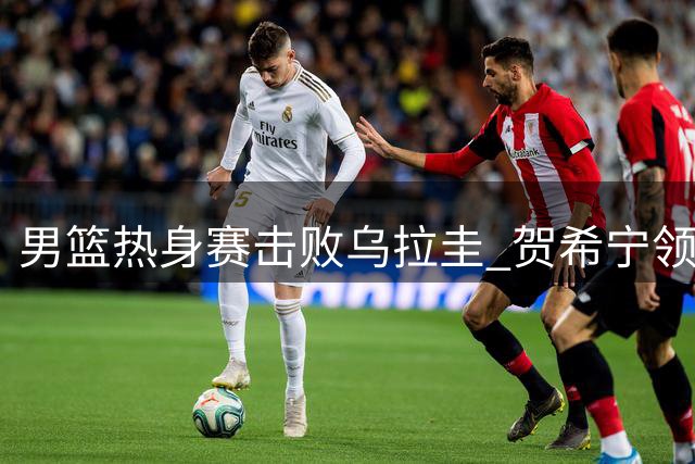 男篮热身赛击败乌拉圭 贺希宁领衔五人得分上双
