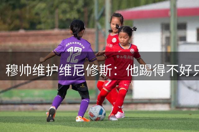 穆帅维护维尼修斯：他踢得不好只是表象，真正让皇马担心的是球场霸凌