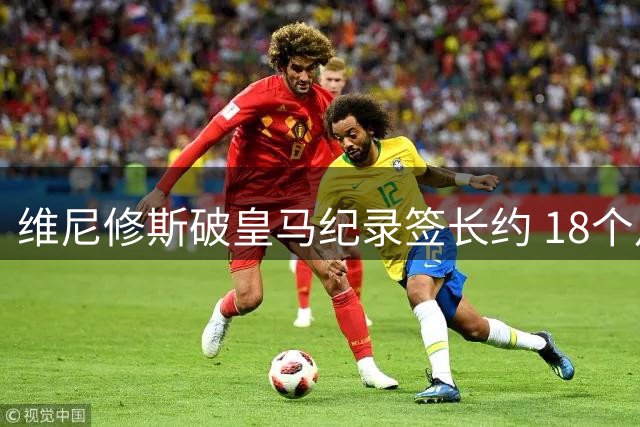 维尼修斯破皇马纪录签长约 18个月谈判终获特殊续约奖金