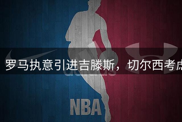 罗马执意引进吉滕斯，切尔西考虑租借方案