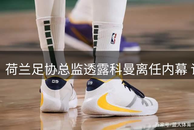 荷兰足协总监透露科曼离任内幕 详述哈维团队组建过程