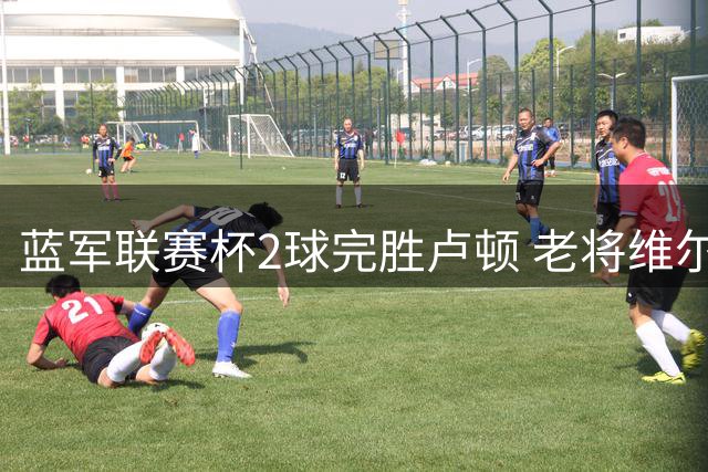 蓝军联赛杯2球完胜卢顿 老将维尔贝克破门建功