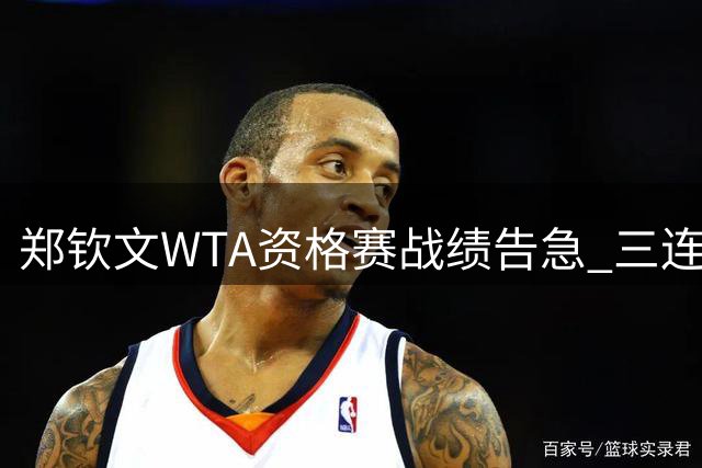 郑钦文WTA资格赛战绩告急 三连败阴霾难散