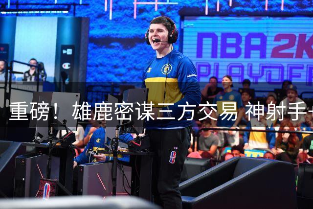 重磅！雄鹿密谋三方交易 神射手+首轮签换掘金锋线新星