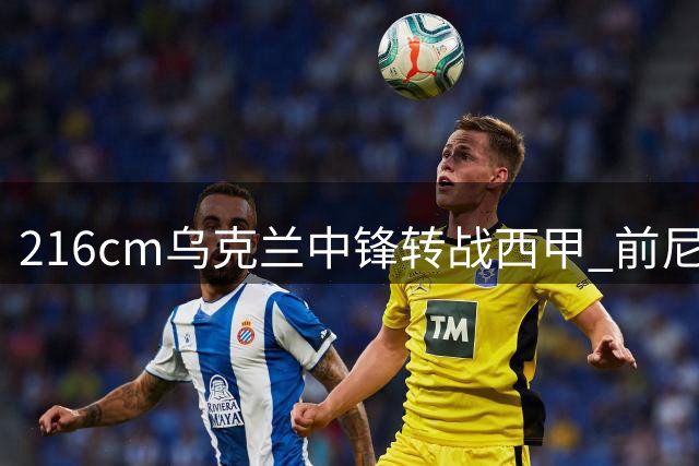 216cm乌克兰中锋转战西甲 前尼克斯球员能否迎来职业生涯转机？