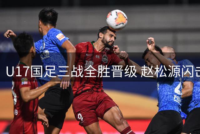 U17国足三战全胜晋级 赵松源闪击建功显神威